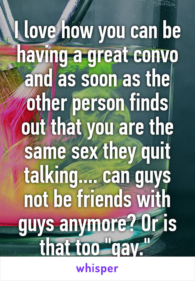 I love how you can be having a great convo and as soon as the other person finds out that you are the same sex they quit talking.... can guys not be friends with guys anymore? Or is that too "gay." 