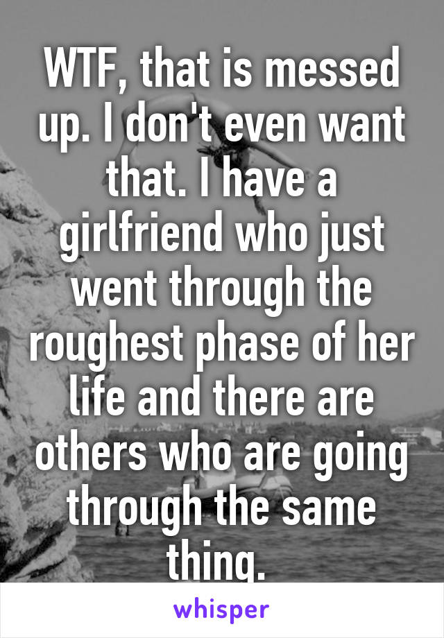 WTF, that is messed up. I don't even want that. I have a girlfriend who just went through the roughest phase of her life and there are others who are going through the same thing. 