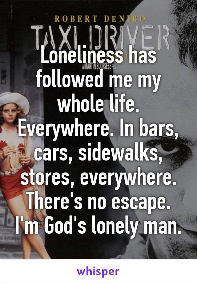 Loneliness has followed me my whole life. Everywhere. In bars, cars, sidewalks, stores, everywhere. There's no escape. I'm God's lonely man.