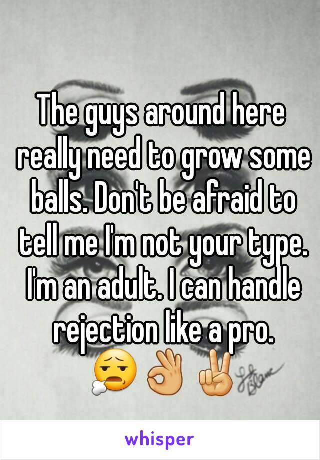 The guys around here really need to grow some balls. Don't be afraid to tell me I'm not your type. I'm an adult. I can handle rejection like a pro. 😧👌✌