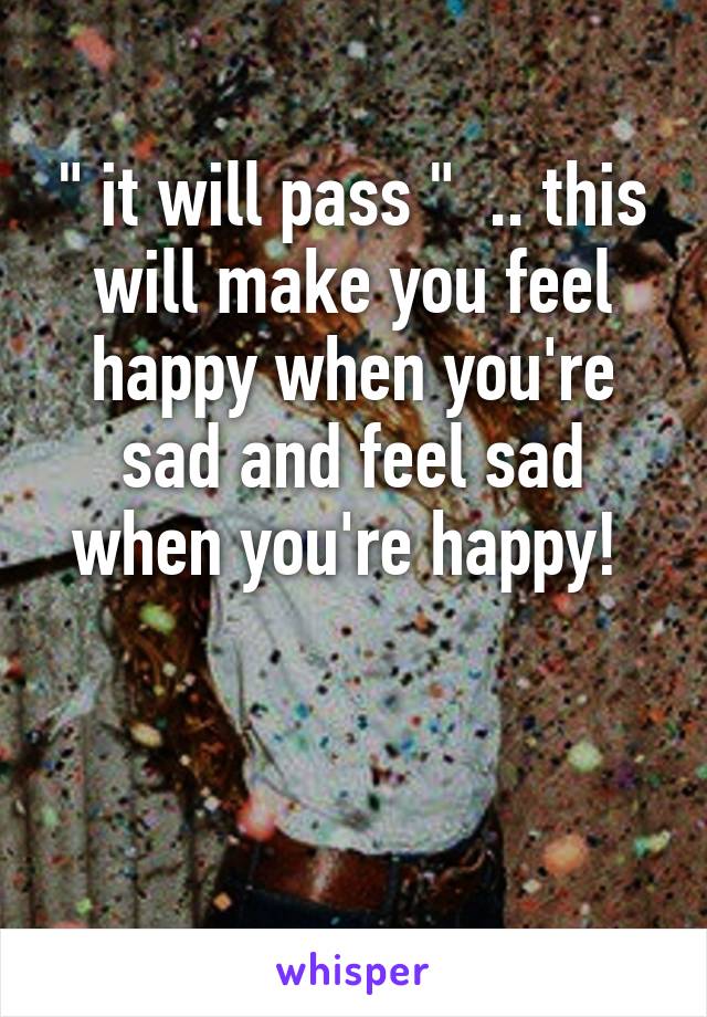 " it will pass "  .. this will make you feel happy when you're sad and feel sad when you're happy! 
                       
                                   