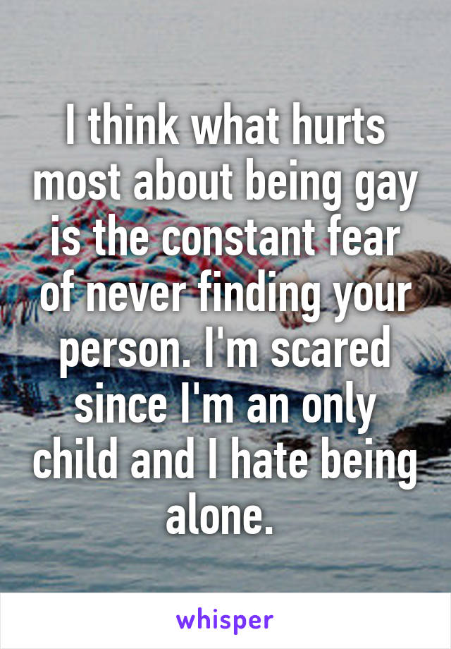 I think what hurts most about being gay is the constant fear of never finding your person. I'm scared since I'm an only child and I hate being alone. 