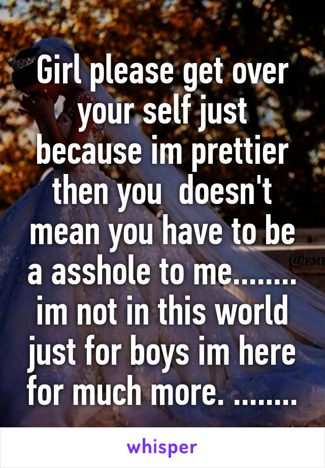 Girl please get over your self just because im prettier then you  doesn't mean you have to be a asshole to me........ im not in this world just for boys im here for much more. ........