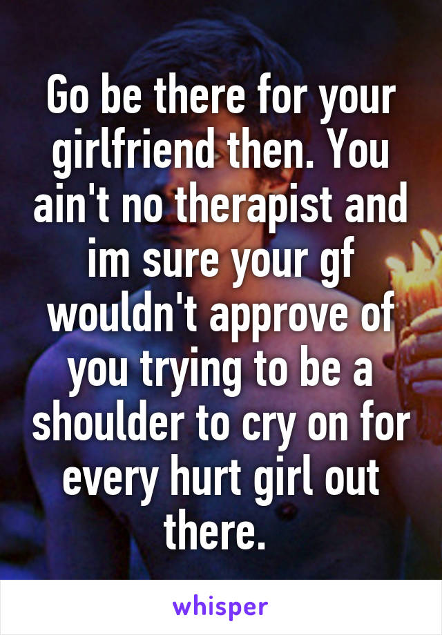 Go be there for your girlfriend then. You ain't no therapist and im sure your gf wouldn't approve of you trying to be a shoulder to cry on for every hurt girl out there. 