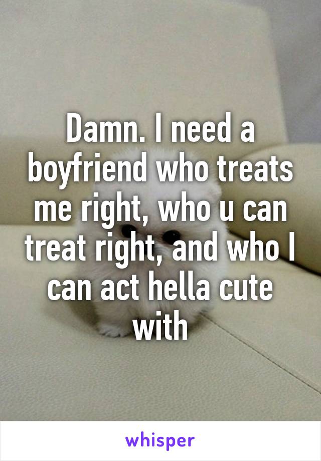 Damn. I need a boyfriend who treats me right, who u can treat right, and who I can act hella cute with