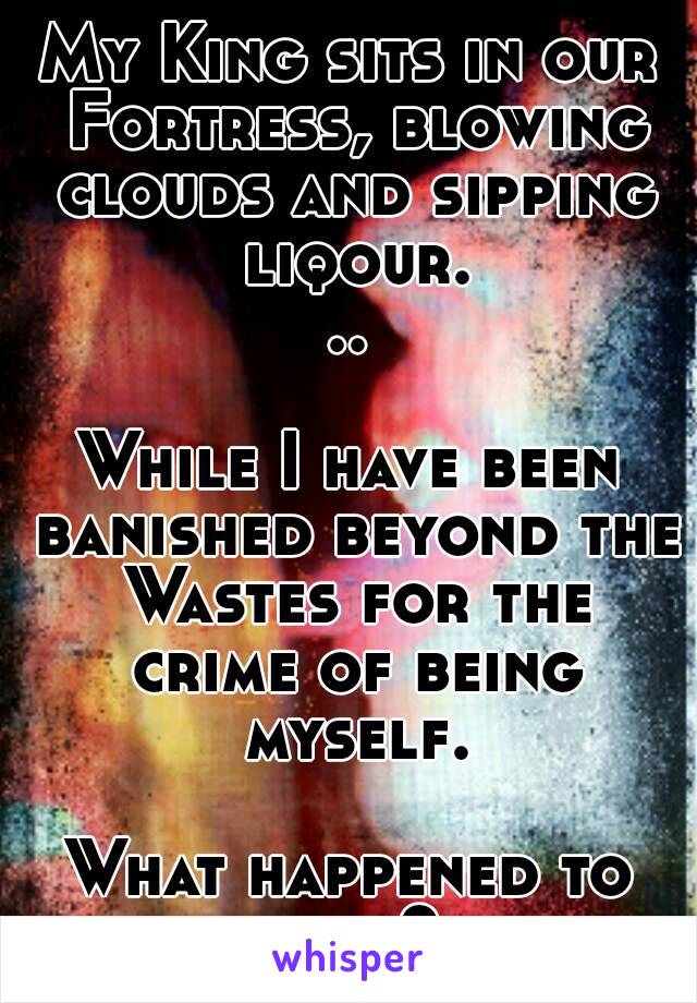 My King sits in our Fortress, blowing clouds and sipping liqour...

While I have been banished beyond the Wastes for the crime of being myself.

What happened to nice?