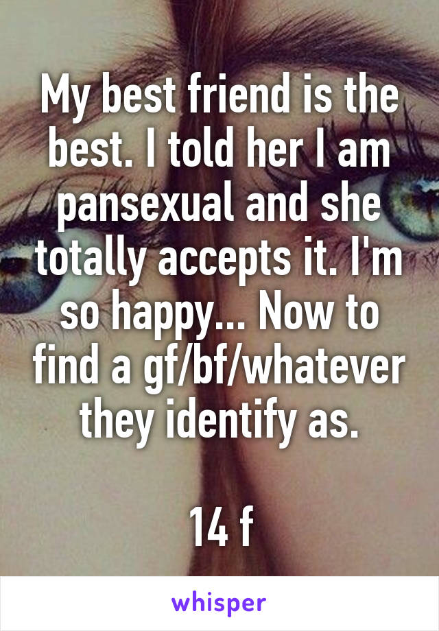 My best friend is the best. I told her I am pansexual and she totally accepts it. I'm so happy... Now to find a gf/bf/whatever they identify as.

14 f