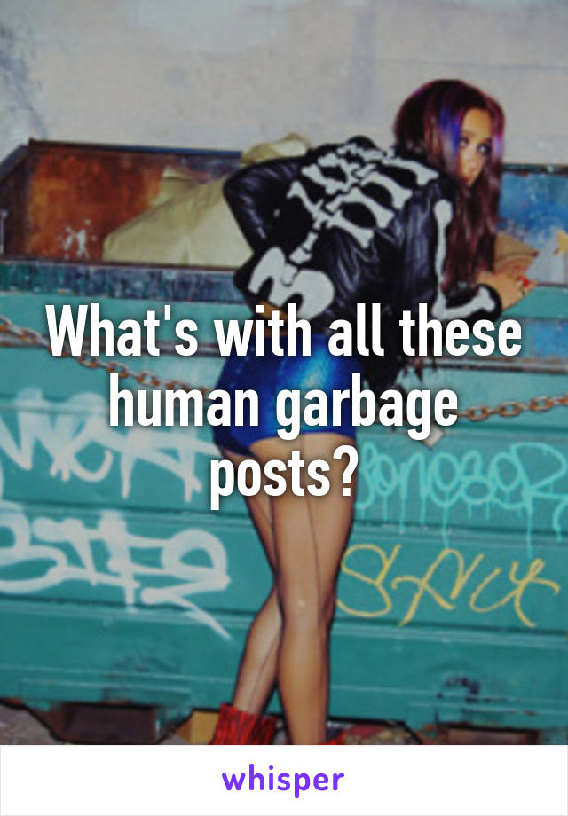 What's with all these human garbage posts?