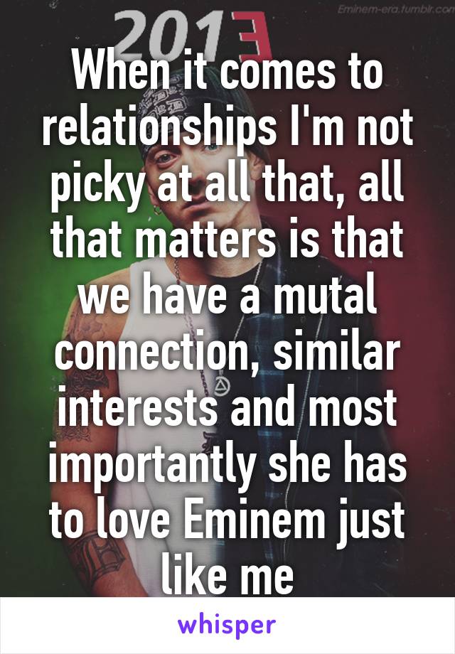 When it comes to relationships I'm not picky at all that, all that matters is that we have a mutal connection, similar interests and most importantly she has to love Eminem just like me