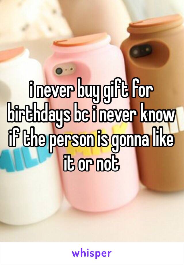 i never buy gift for birthdays bc i never know if the person is gonna like it or not 