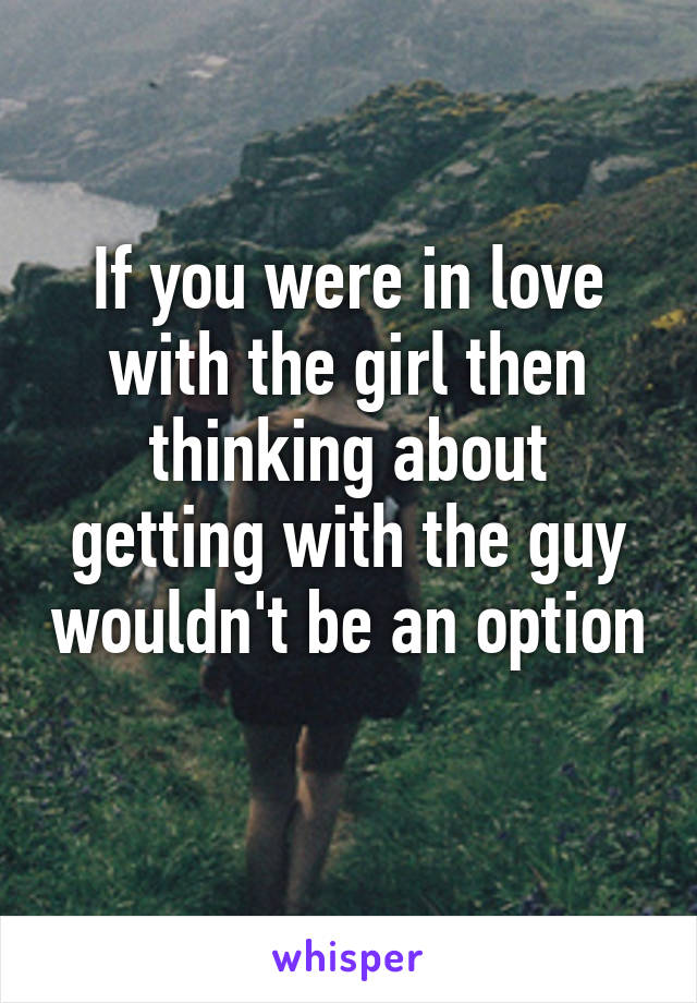 If you were in love with the girl then thinking about getting with the guy wouldn't be an option 