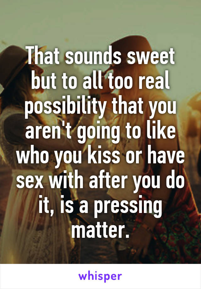 That sounds sweet but to all too real possibility that you aren't going to like who you kiss or have sex with after you do it, is a pressing matter.