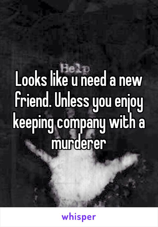 Looks like u need a new friend. Unless you enjoy keeping company with a murderer