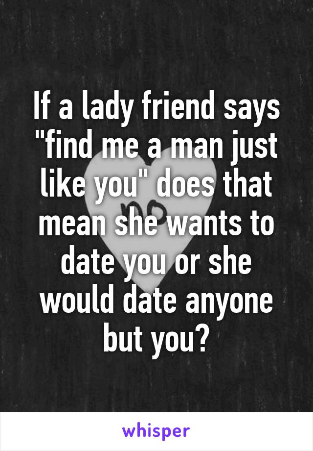 If a lady friend says "find me a man just like you" does that mean she wants to date you or she would date anyone but you?