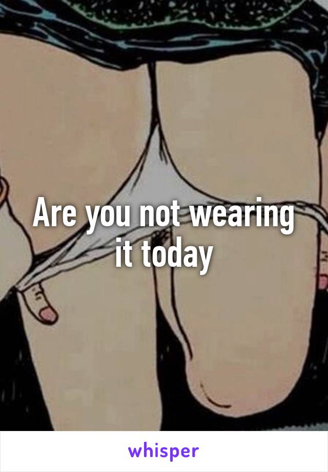 Are you not wearing it today