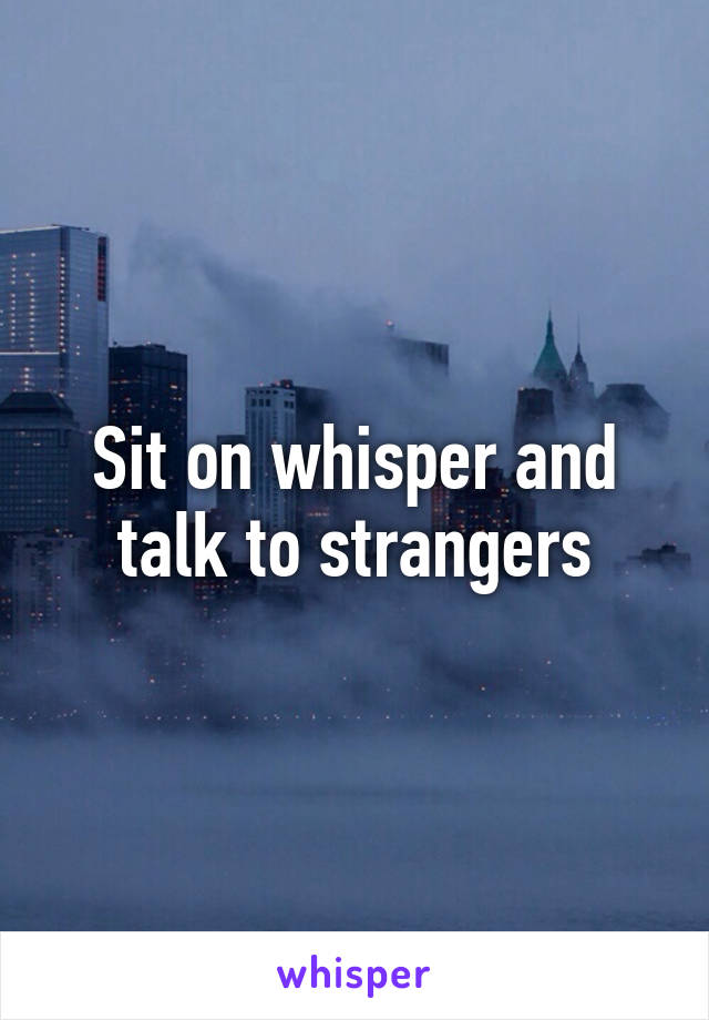 Sit on whisper and talk to strangers