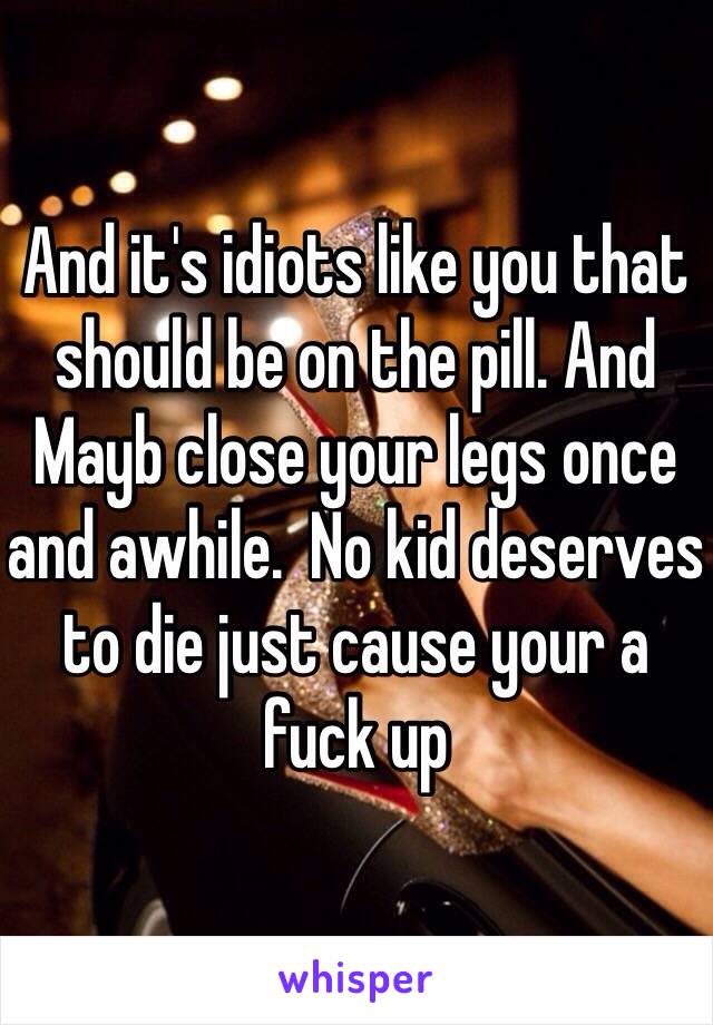 And it's idiots like you that should be on the pill. And Mayb close your legs once and awhile.  No kid deserves to die just cause your a fuck up