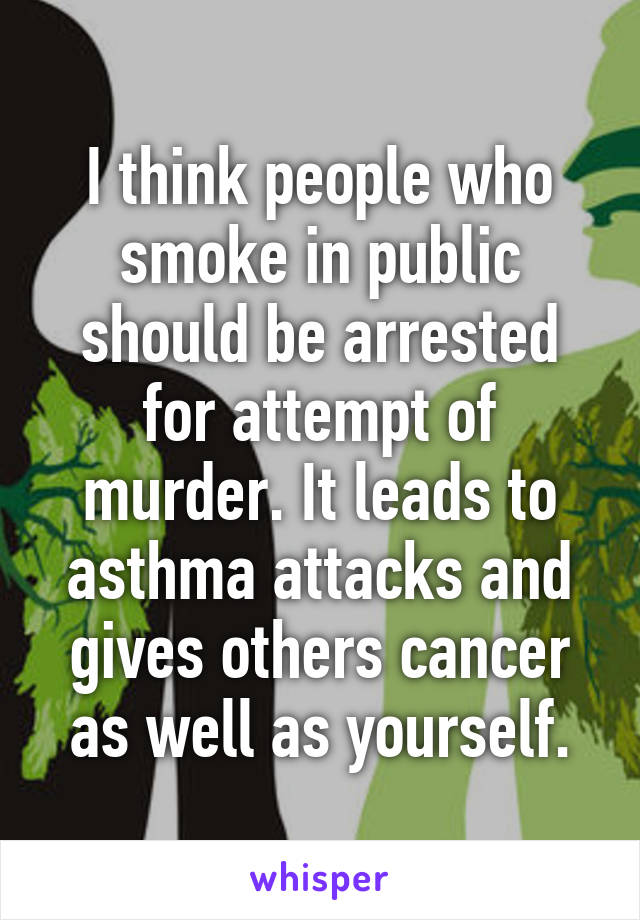 I think people who smoke in public should be arrested for attempt of murder. It leads to asthma attacks and gives others cancer as well as yourself.