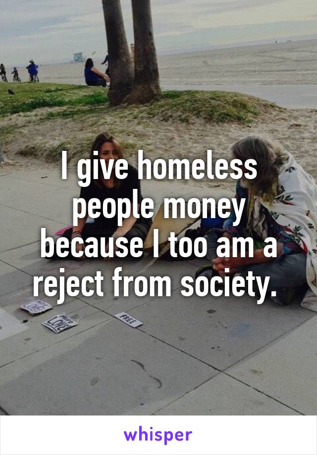 I give homeless people money because I too am a reject from society. 