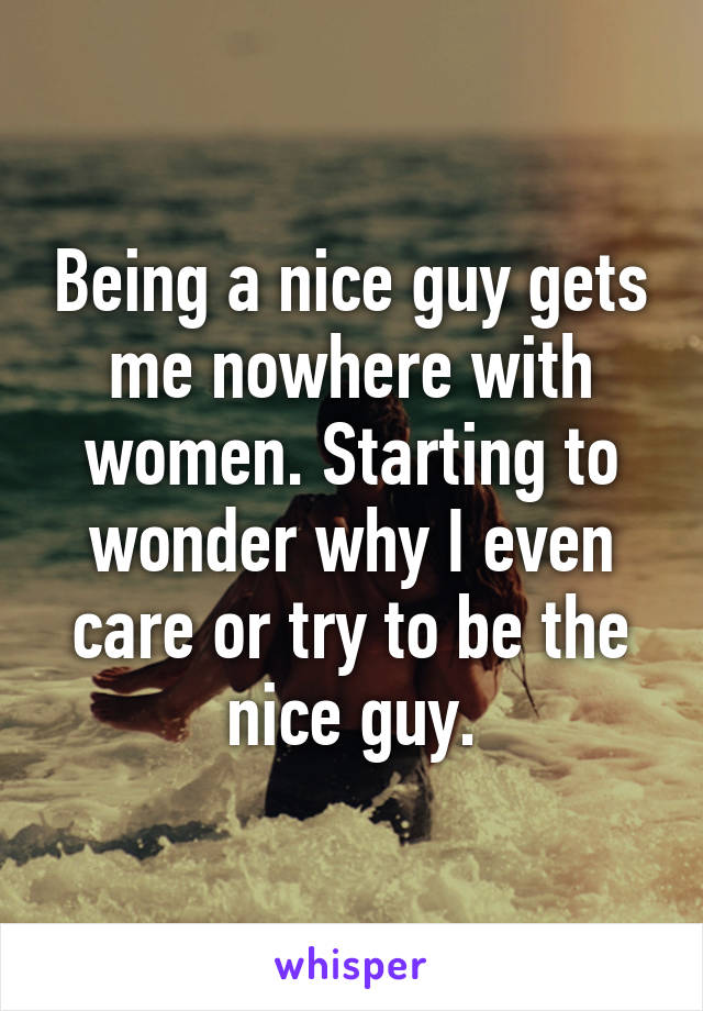 Being a nice guy gets me nowhere with women. Starting to wonder why I even care or try to be the nice guy.