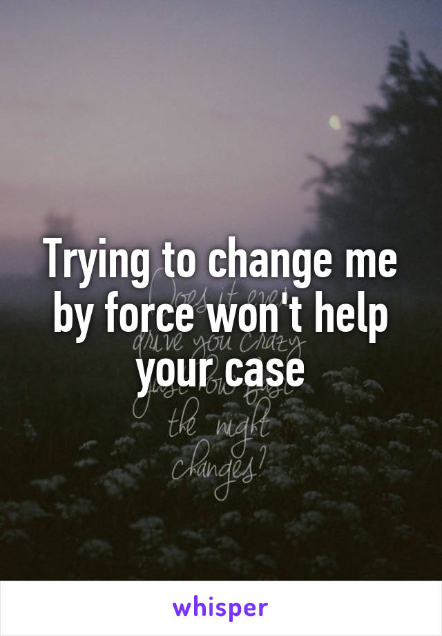 Trying to change me by force won't help your case