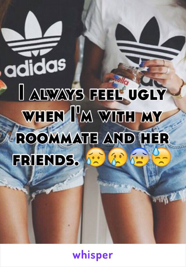 I always feel ugly when I'm with my roommate and her friends. 😥😢😰😓