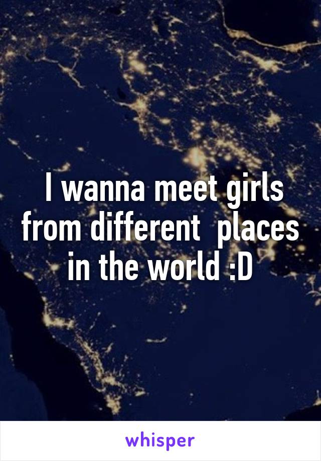  I wanna meet girls from different  places in the world :D