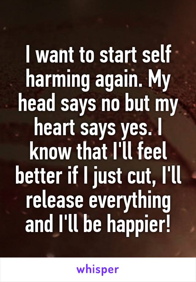 I want to start self harming again. My head says no but my heart says yes. I know that I'll feel better if I just cut, I'll release everything and I'll be happier!