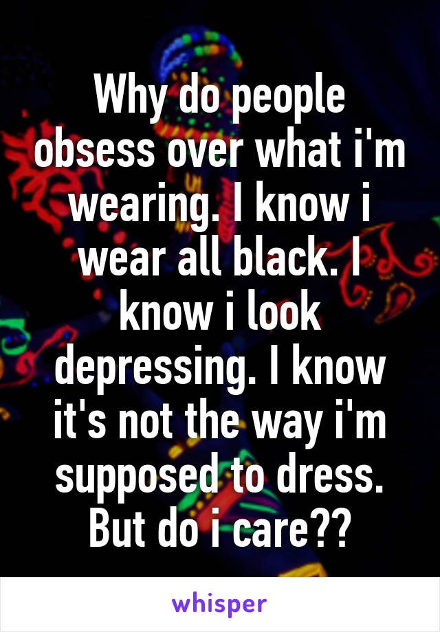 Why do people obsess over what i'm wearing. I know i wear all black. I know i look depressing. I know it's not the way i'm supposed to dress.
But do i care??