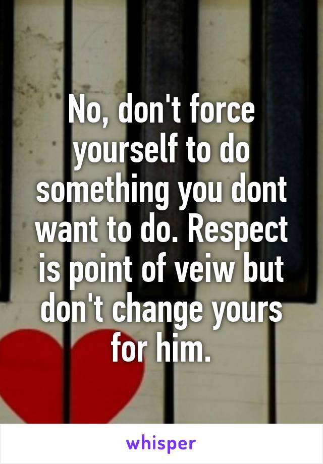 No, don't force yourself to do something you dont want to do. Respect is point of veiw but don't change yours for him.