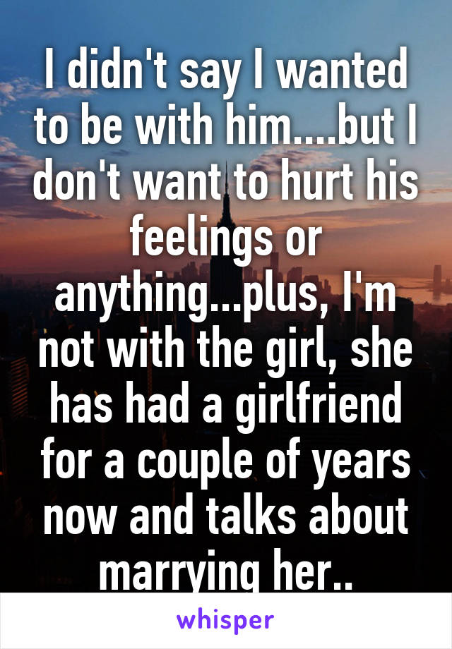 I didn't say I wanted to be with him....but I don't want to hurt his feelings or anything...plus, I'm not with the girl, she has had a girlfriend for a couple of years now and talks about marrying her..