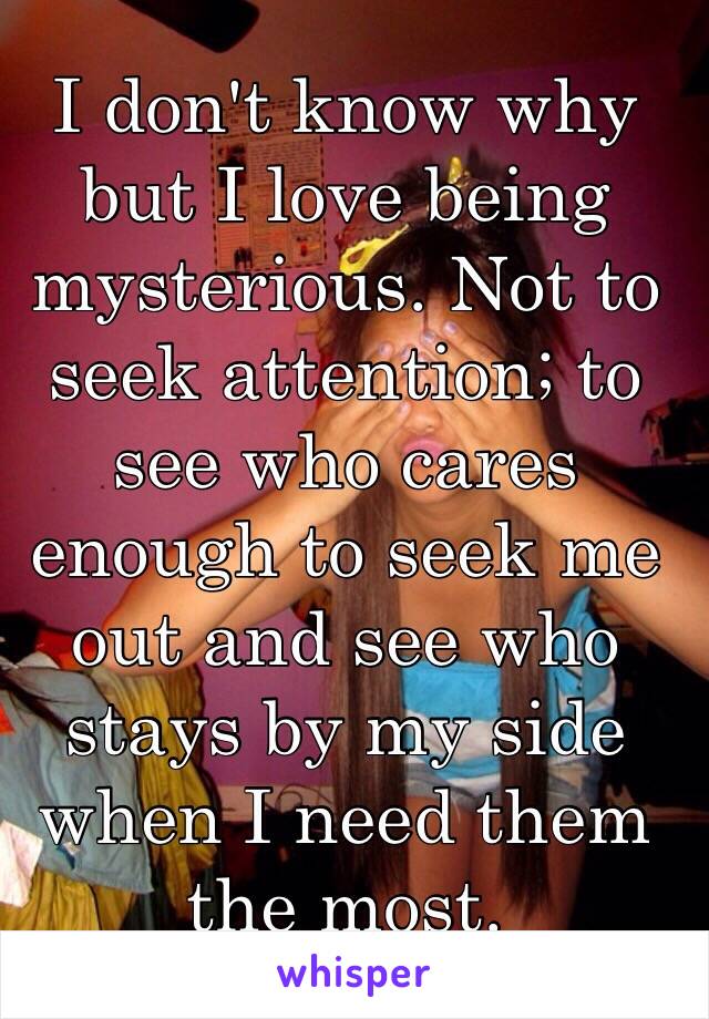 I don't know why but I love being mysterious. Not to seek attention; to see who cares enough to seek me out and see who stays by my side when I need them the most. 