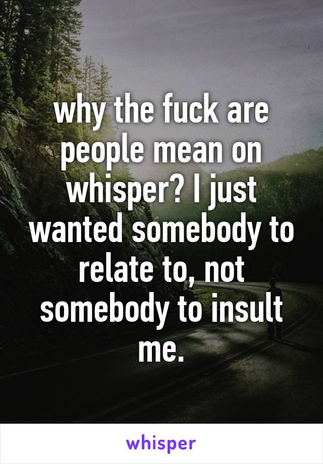 why the fuck are people mean on whisper? I just wanted somebody to relate to, not somebody to insult me.