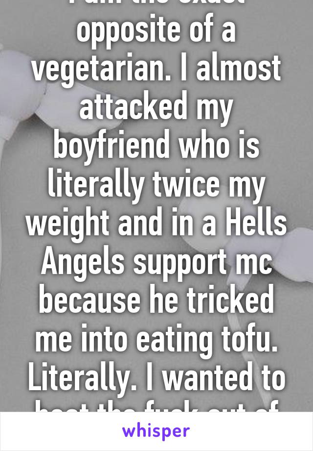 I am the exact opposite of a vegetarian. I almost attacked my boyfriend who is literally twice my weight and in a Hells Angels support mc because he tricked me into eating tofu. Literally. I wanted to beat the fuck out of him