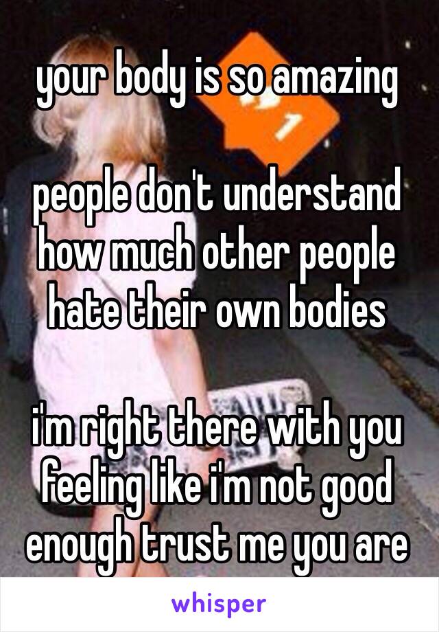 your body is so amazing

people don't understand how much other people hate their own bodies 

i'm right there with you feeling like i'm not good enough trust me you are