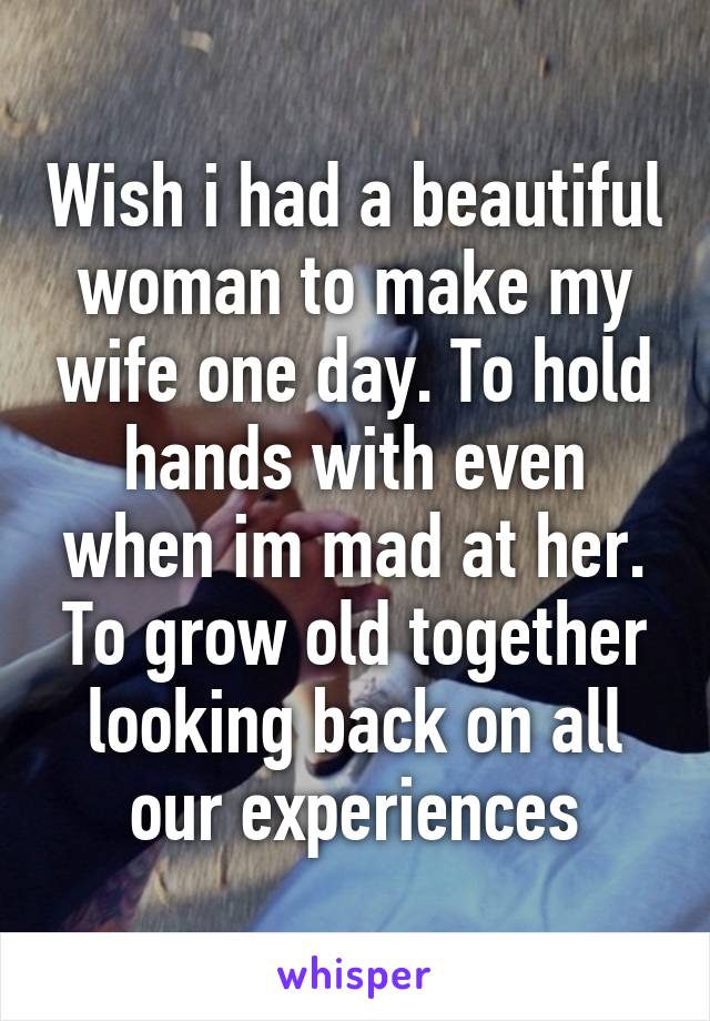 Wish i had a beautiful woman to make my wife one day. To hold hands with even when im mad at her. To grow old together looking back on all our experiences