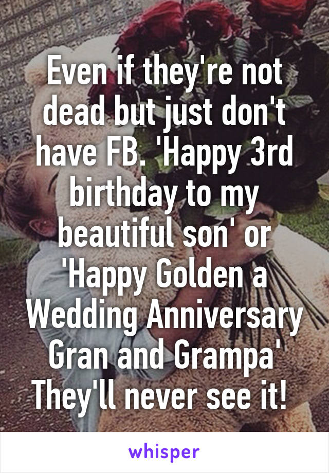 Even if they're not dead but just don't have FB. 'Happy 3rd birthday to my beautiful son' or 'Happy Golden a Wedding Anniversary Gran and Grampa' They'll never see it! 