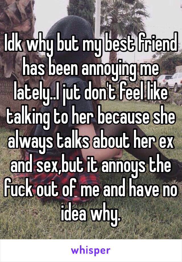 Idk why but my best friend has been annoying me lately..I jut don't feel like talking to her because she always talks about her ex and sex,but it annoys the fuck out of me and have no idea why. 