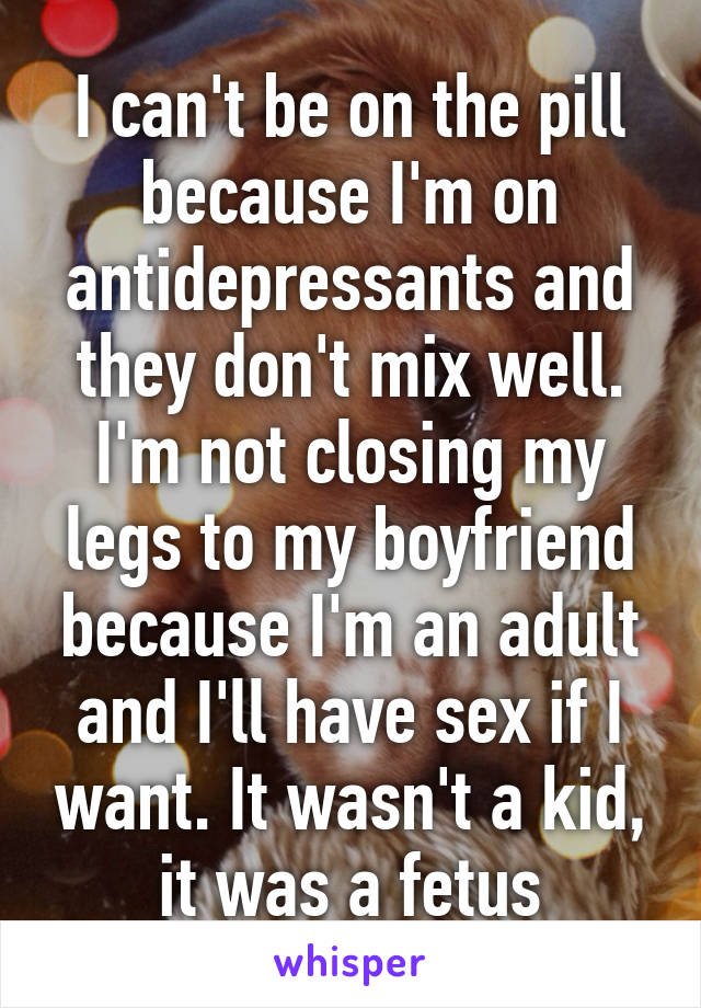 I can't be on the pill because I'm on antidepressants and they don't mix well. I'm not closing my legs to my boyfriend because I'm an adult and I'll have sex if I want. It wasn't a kid, it was a fetus