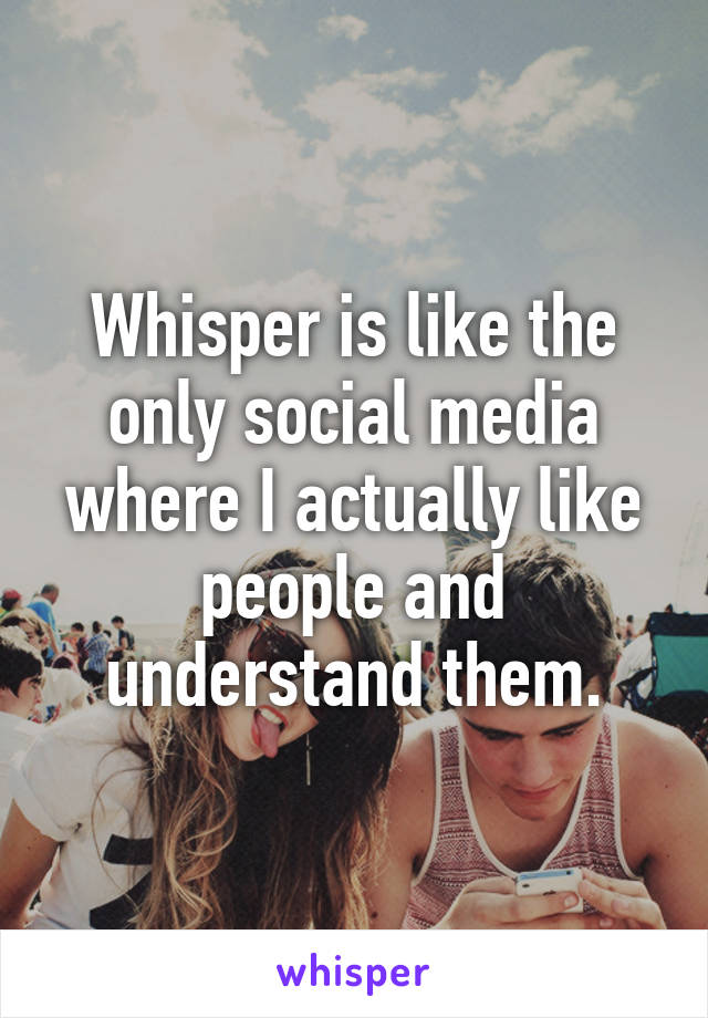 Whisper is like the only social media where I actually like people and understand them.