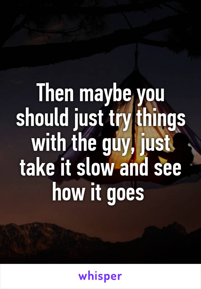 Then maybe you should just try things with the guy, just take it slow and see how it goes 