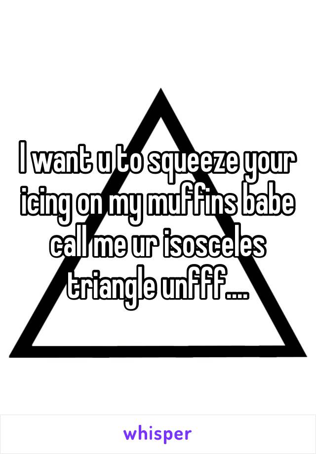 I want u to squeeze your icing on my muffins babe call me ur isosceles triangle unfff....