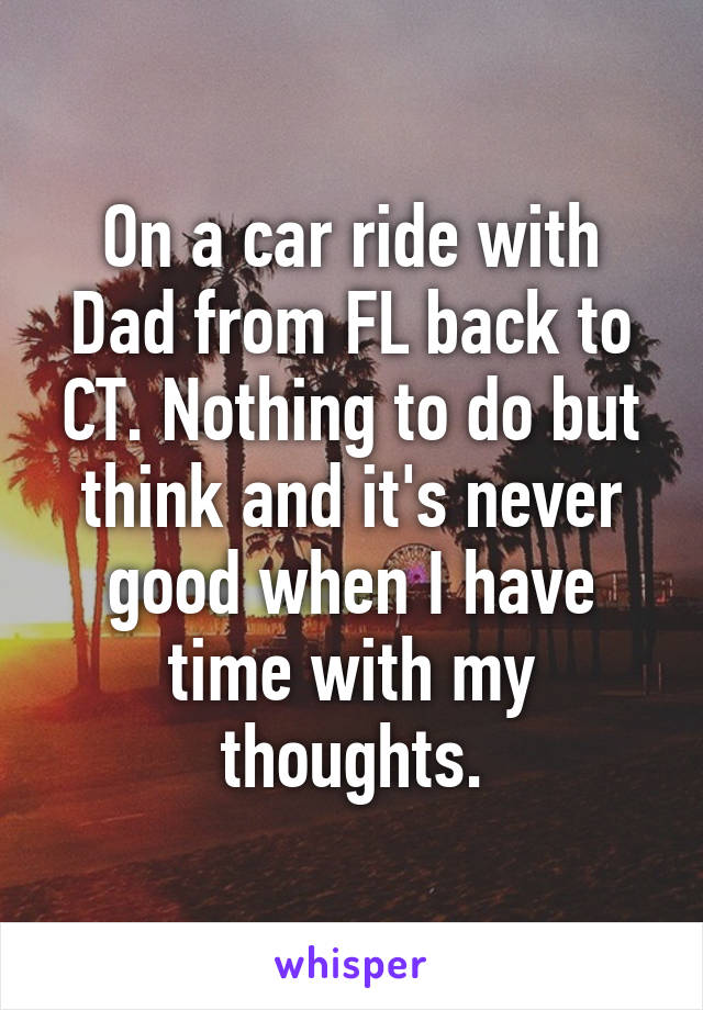 On a car ride with Dad from FL back to CT. Nothing to do but think and it's never good when I have time with my thoughts.