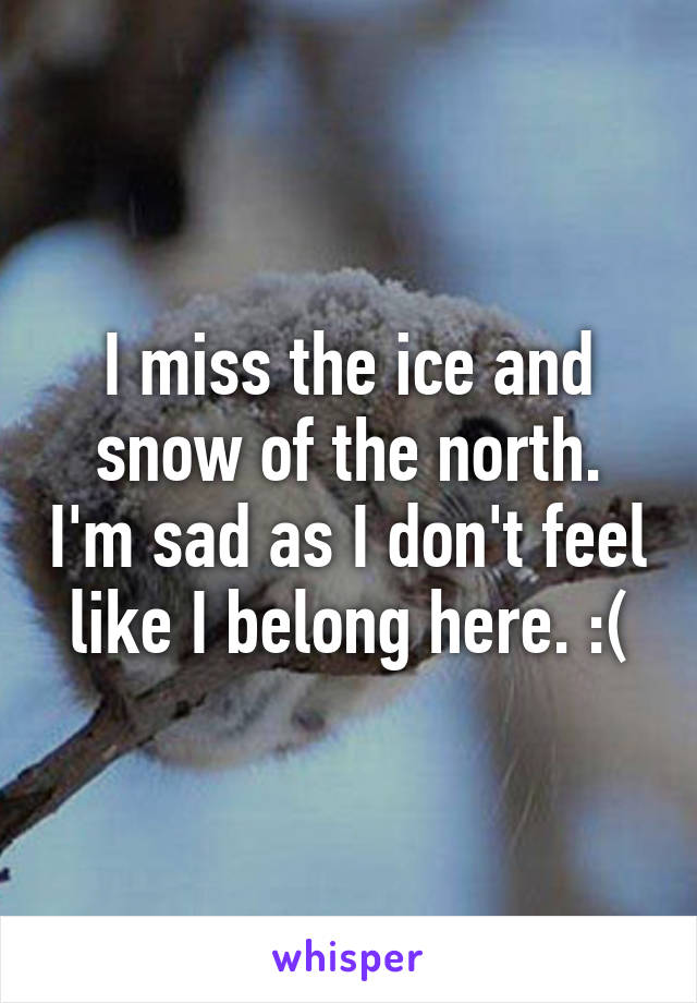 I miss the ice and snow of the north. I'm sad as I don't feel like I belong here. :(