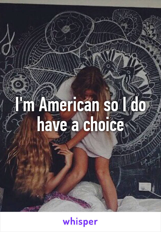 I'm American so I do have a choice