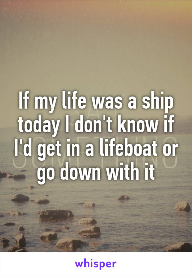 If my life was a ship today I don't know if I'd get in a lifeboat or go down with it