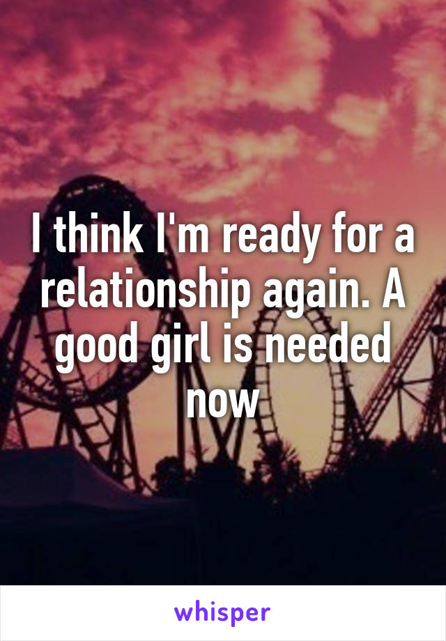 I think I'm ready for a relationship again. A good girl is needed now