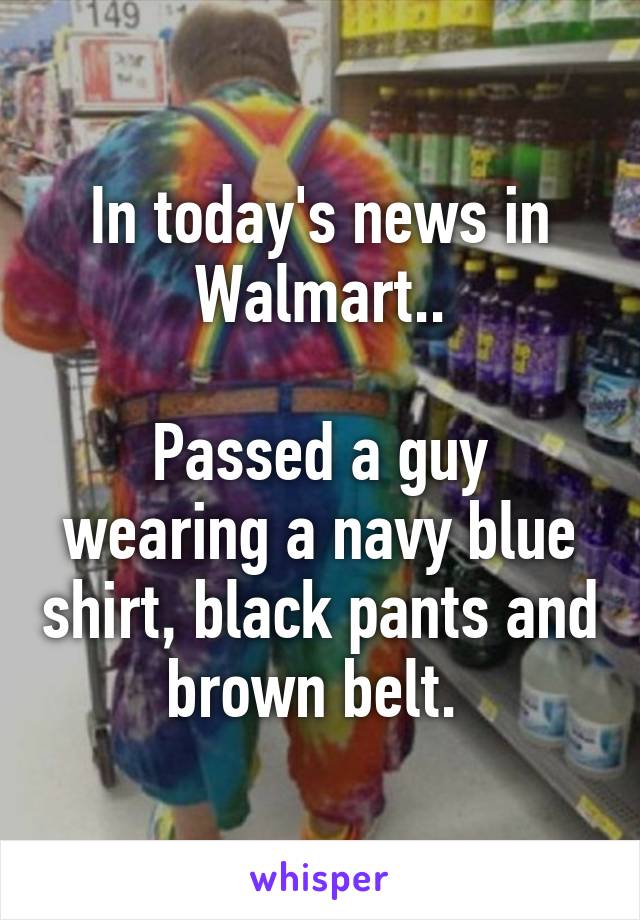 In today's news in Walmart..

Passed a guy wearing a navy blue shirt, black pants and brown belt. 