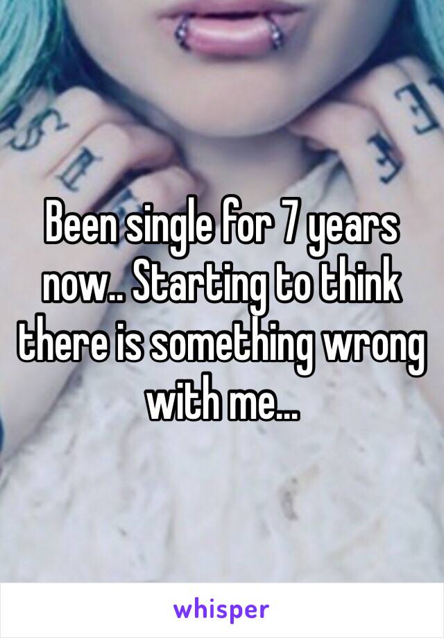 Been single for 7 years now.. Starting to think there is something wrong with me... 