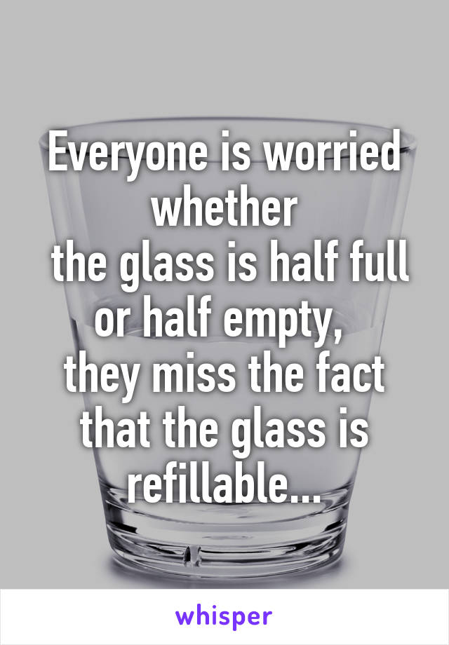 Everyone is worried whether
 the glass is half full or half empty, 
they miss the fact that the glass is refillable...